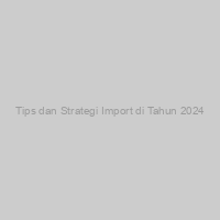 Tips dan Strategi Import di Tahun 2024